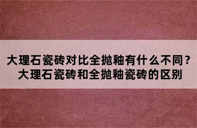 大理石瓷砖对比全抛釉有什么不同？ 大理石瓷砖和全抛釉瓷砖的区别